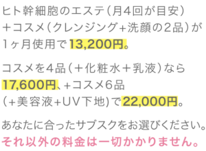 ヒト幹細胞のエステ（月4回が目安）＋コスメ（クレンジング+洗顔の2品）が1ヶ月使用で13,200円。コスメを4品（＋化粧水＋乳液）なら17,600円、+コスメ6品（+美容液+UV下地)で22,000円。あなたに合ったサブスクをお選びください。それ以外の料金は一切かかりません。